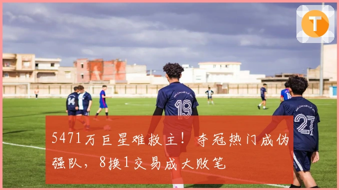5471万巨星难救主！夺冠热门成伪强队，8换1交易成大败笔