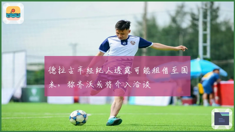 德拉古辛经纪人透露可能租借至国米，称齐沃或将介入洽谈