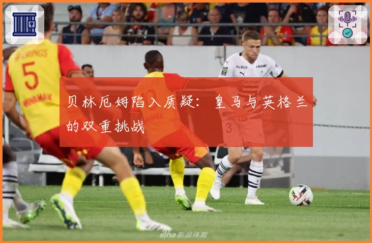 贝林厄姆陷入质疑：皇马与英格兰的双重挑战