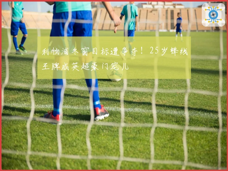 利物浦冬窗目标遭争夺！25岁锋线王牌成英超豪门宠儿