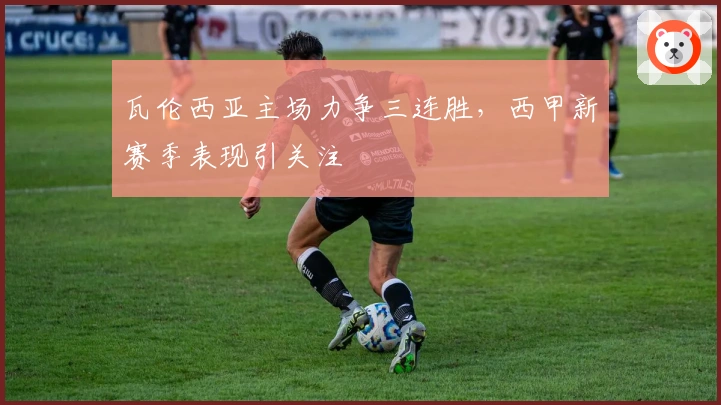 瓦伦西亚主场力争三连胜，西甲新赛季表现引关注