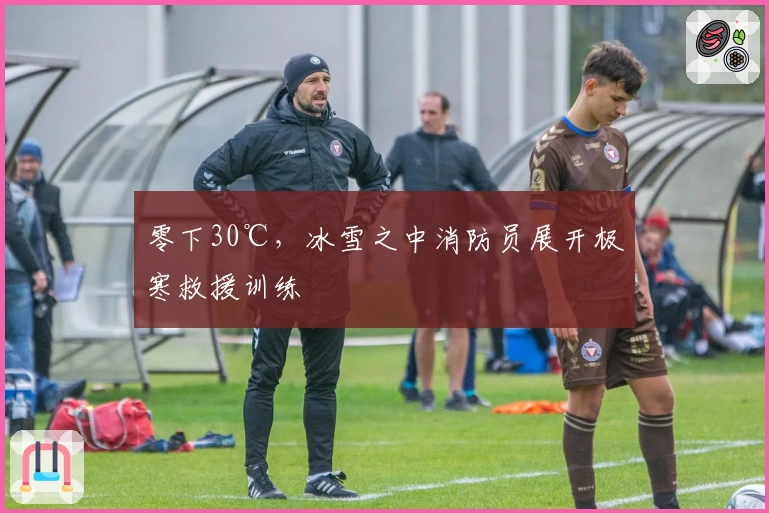 零下30℃，冰雪之中消防员展开极寒救援训练