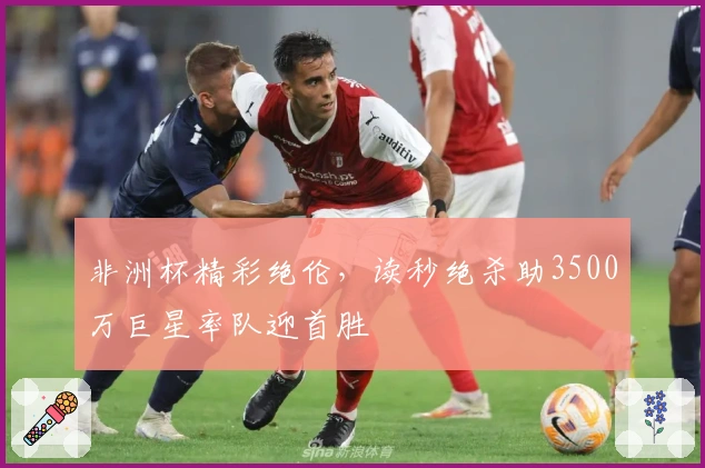 非洲杯精彩绝伦，读秒绝杀助3500万巨星率队迎首胜