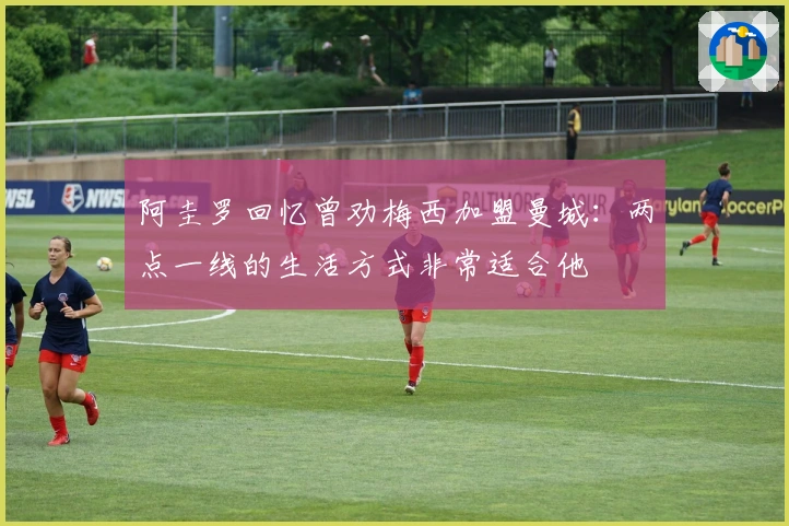 阿圭罗回忆曾劝梅西加盟曼城：两点一线的生活方式非常适合他