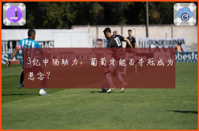 3亿中场助力，葡萄牙能否夺冠成为悬念？