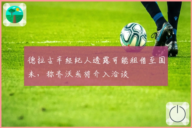 德拉古辛经纪人透露可能租借至国米，称齐沃或将介入洽谈