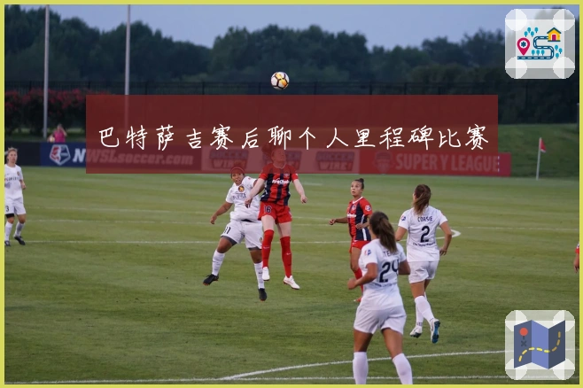 巴特萨吉赛后聊个人里程碑比赛
