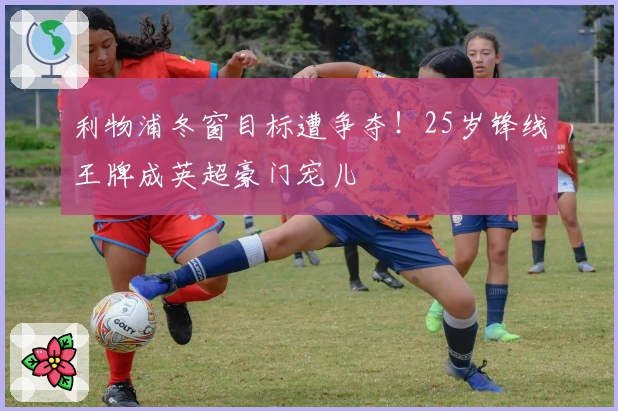 利物浦冬窗目标遭争夺！25岁锋线王牌成英超豪门宠儿